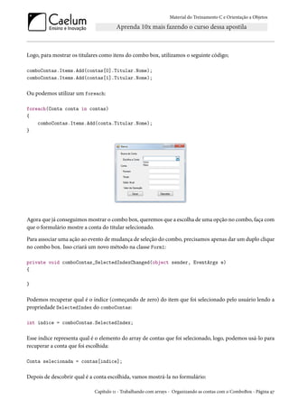 Material do Treinamento C e Orientação a Objetos
Logo, para mostrar os titulares como itens do combo box, utilizamos o seguinte código;
comboContas.Items.Add(contas[0].Titular.Nome);
comboContas.Items.Add(contas[1].Titular.Nome);
Ou podemos utilizar um foreach:
foreach(Conta conta in contas)
{
comboContas.Items.Add(conta.Titular.Nome);
}
Agora que já conseguimos mostrar o combo box, queremos que a escolha de uma opção no combo, faça com
que o formulário mostre a conta do titular selecionado.
Para associar uma ação ao evento de mudança de seleção do combo, precisamos apenas dar um duplo clique
no combo box. Isso criará um novo método na classe Form1:
private void comboContas_SelectedIndexChanged(object sender, EventArgs e)
{
}
Podemos recuperar qual é o índice (começando de zero) do item que foi selecionado pelo usuário lendo a
propriedade SelectedIndex do comboContas:
int indice = comboContas.SelectedIndex;
Esse índice representa qual é o elemento do array de contas que foi selecionado, logo, podemos usá-lo para
recuperar a conta que foi escolhida:
Conta selecionada = contas[indice];
Depois de descobrir qual é a conta escolhida, vamos mostrá-la no formulário:
Capítulo 11 - Trabalhando com arrays - Organizando as contas com o ComboBox - Página 97
 