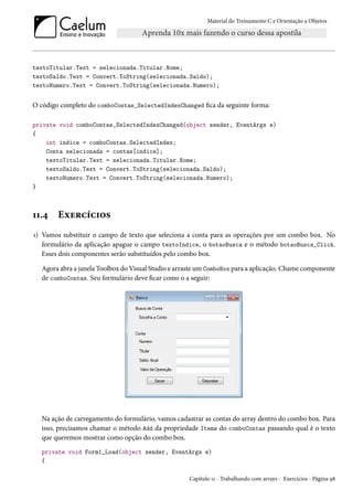 Material do Treinamento C e Orientação a Objetos
textoTitular.Text = selecionada.Titular.Nome;
textoSaldo.Text = Convert.ToString(selecionada.Saldo);
textoNumero.Text = Convert.ToString(selecionada.Numero);
O código completo do comboContas_SelectedIndexChanged fica da seguinte forma:
private void comboContas_SelectedIndexChanged(object sender, EventArgs e)
{
int indice = comboContas.SelectedIndex;
Conta selecionada = contas[indice];
textoTitular.Text = selecionada.Titular.Nome;
textoSaldo.Text = Convert.ToString(selecionada.Saldo);
textoNumero.Text = Convert.ToString(selecionada.Numero);
}
11.4 Exercícios
1) Vamos substituir o campo de texto que seleciona a conta para as operações por um combo box. No
formulário da aplicação apague o campo textoIndice, o botaoBusca e o método botaoBusca_Click.
Esses dois componentes serão substituídos pelo combo box.
Agora abra a janela Toolbox do Visual Studio e arraste um ComboBox para a aplicação. Chame componente
de comboContas. Seu formulário deve ficar como o a seguir:
Na ação de carregamento do formulário, vamos cadastrar as contas do array dentro do combo box. Para
isso, precisamos chamar o método Add da propriedade Items do comboContas passando qual é o texto
que queremos mostrar como opção do combo box.
private void Form1_Load(object sender, EventArgs e)
{
Capítulo 11 - Trabalhando com arrays - Exercícios - Página 98
 