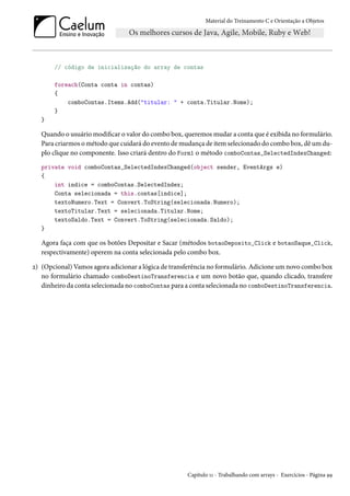 Material do Treinamento C e Orientação a Objetos
// código de inicialização do array de contas
foreach(Conta conta in contas)
{
comboContas.Items.Add("titular: " + conta.Titular.Nome);
}
}
Quando o usuário modificar o valor do combo box, queremos mudar a conta que é exibida no formulário.
Para criarmos o método que cuidará do evento de mudança de item selecionado do combo box, dê um du-
plo clique no componente. Isso criará dentro do Form1 o método comboContas_SelectedIndexChanged:
private void comboContas_SelectedIndexChanged(object sender, EventArgs e)
{
int indice = comboContas.SelectedIndex;
Conta selecionada = this.contas[indice];
textoNumero.Text = Convert.ToString(selecionada.Numero);
textoTitular.Text = selecionada.Titular.Nome;
textoSaldo.Text = Convert.ToString(selecionada.Saldo);
}
Agora faça com que os botões Depositar e Sacar (métodos botaoDeposito_Click e botaoSaque_Click,
respectivamente) operem na conta selecionada pelo combo box.
2) (Opcional) Vamos agora adicionar a lógica de transferência no formulário. Adicione um novo combo box
no formulário chamado comboDestinoTransferencia e um novo botão que, quando clicado, transfere
dinheiro da conta selecionada no comboContas para a conta selecionada no comboDestinoTransferencia.
Capítulo 11 - Trabalhando com arrays - Exercícios - Página 99
 