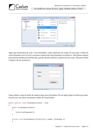 Material do Treinamento C e Orientação a Objetos
Agora que terminamos de criar o novo formulário, vamos adicionar um campo de texto para o titular da
conta (chamado textoTitular) e um para o número da conta (chamado textoNumero). Além desses campos,
precisaremos também de um botão que, quando clicado, realizará o cadastro da nova conta. Adicione o botão
e chame-o de botaoCadastro
Vamos definir a ação do botão de cadastro desse novo formulário. Dê um duplo clique no botão que acaba-
mos de criar. Isso abrirá novamente o editor do Visual Studio:
public partial class FormCadastroConta : Form
{
public FormCadastroConta()
{
InitializeComponent();
}
private void botaoCadastro_Click(object sender, EventArgs e)
{
Capítulo 12 - Cadastro de novas contas - - Página 101
 