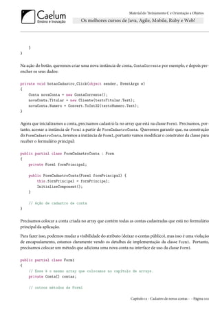 Material do Treinamento C e Orientação a Objetos
}
}
Na ação do botão, queremos criar uma nova instância de conta, ContaCorrente por exemplo, e depois pre-
encher os seus dados:
private void botaoCadastro_Click(object sender, EventArgs e)
{
Conta novaConta = new ContaCorrente();
novaConta.Titular = new Cliente(textoTitular.Text);
novaConta.Numero = Convert.ToInt32(textoNumero.Text);
}
Agora que inicializamos a conta, precisamos cadastrá-la no array que está na classe Form1. Precisamos, por-
tanto, acessar a instância de Form1 a partir de FormCadastroConta. Queremos garantir que, na construção
do FormCadastroConta, teremos a instância de Form1, portanto vamos modificar o construtor da classe para
receber o formulário principal:
public partial class FormCadastroConta : Form
{
private Form1 formPrincipal;
public FormCadastroConta(Form1 formPrincipal) {
this.formPrincipal = formPrincipal;
InitializeComponent();
}
// Ação de cadastro de conta
}
Precisamos colocar a conta criada no array que contém todas as contas cadastradas que está no formulário
principal da aplicação.
Para fazer isso, podemos mudar a visibilidade do atributo (deixar o contas público), mas isso é uma violação
de encapsulamento, estamos claramente vendo os detalhes de implementação da classe Form1. Portanto,
precisamos colocar um método que adiciona uma nova conta na interface de uso da classe Form1.
public partial class Form1
{
// Esse é o mesmo array que colocamos no capítulo de arrays.
private Conta[] contas;
// outros métodos de Form1
Capítulo 12 - Cadastro de novas contas - - Página 102
 