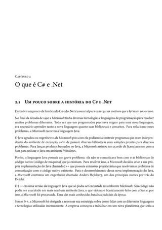 Capítulo 2
O que é C# e .Net
2.1 Um pouco sobre a história do C# e .Net
Entender um pouco da história do C# e do .Net é essencial para enxergar os motivos que a levaram ao sucesso.
No final da década de 1990 a Microsoft tinha diversas tecnologias e linguagens de programação para resolver
muitos problemas diferentes. Toda vez que um programador precisava migrar para uma nova linguagem,
era necessário aprender tanto a nova linguagem quanto suas bibliotecas e conceitos. Para solucionar esses
problemas, a Microsoft recorreu à linguagem Java.
O Java agradou os engenheiros da Microsoft pois com ela podíamos construir programas que eram indepen-
dentes do ambiente de execução, além de possuir diversas bibliotecas com soluções prontas para diversos
problemas. Para lançar produtos baseados no Java, a Microsoft assinou um acordo de licenciamento com a
Sun para utilizar o Java em ambiente Windows.
Porém, a linguagem Java possuía um grave problema: ela não se comunicava bem com o as bibliotecas de
código nativo (código de máquina) que já existiam. Para resolver isso, a Microsoft decidiu criar a sua pró-
pria implementação do Java chamado J++ que possuía extensões proprietárias que resolviam o problema de
comunicação com o código nativo existente. Para o desenvolvimento dessa nova implementação do Java,
a Microsoft contratou um engenheiro chamado Anders Hejlsberg, um dos principais nomes por trás do
Delphi.
O J++ era uma versão da linguagem Java que só podia ser executada no ambiente Microsoft. Seu código não
podia ser executado em mais nenhum ambiente Java, o que violava o licenciamento feito com a Sun e, por
isso, a Microsoft foi processada. Uma das mais conhecidas batalhas judiciais da época.
Sem o J++, a Microsoft foi obrigada a repensar sua estratégia sobre como lidar com as diferentes linguagens
e tecnologias utilizadas internamente. A empresa começou a trabalhar em um nova plataforma que seria a
 