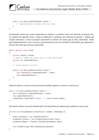 Material do Treinamento C e Orientação a Objetos
public void AdicionaConta(Conta conta) {
// implementação do método adiciona conta
}
}
Inicialmente, temos zero contas cadastradas no sistema e a primeira conta será colocada na posição zero,
no cadastro da segunda, temos 1 conta já cadastrada e a próxima será colocada na posição 1. Repare que
sempre colocamos a conta na posição equivalente ao número de contas que já estão cadastradas. Então
para implementarmos o AdicionaConta, precisaremos de um novo atributo no formulário que representa o
número de contas que já foram cadastradas.
public partial class Form1
{
private Conta[] contas;
// guarda o número de contas que já foram cadastradas
private int numeroDeContas;
// outros métodos de Form1
public void AdicionaConta(Conta conta) {
this.contas[this.numeroDeContas] = conta;
this.numeroDeContas++;
}
}
Além de colocar a conta no array, precisamos também registrar a conta no comboContas.
public void AdicionaConta(Conta conta) {
this.contas[this.numeroDeContas] = conta;
this.numeroDeContas++;
comboContas.Items.Add("titular: " + conta.Titular.Nome);
}
Precisamos utilizar esse novo método dentro do formulário de cadastro para cadastrar a nova conta:
private void botaoCadastro_Click(object sender, EventArgs e)
{
Conta novaConta = new ContaCorrente();
novaConta.Titular = new Cliente(textoTitular.Text);
novaConta.Numero = Convert.ToInt32(textoNumero.Text);
this.formPrincipal.AdicionaConta(novaConta);
}
Capítulo 12 - Cadastro de novas contas - - Página 103
 