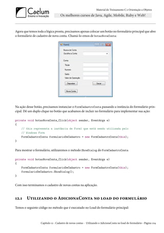 Material do Treinamento C e Orientação a Objetos
Agora que temos toda a lógica pronta, precisamos apenas colocar um botão no formulário principal que abre
o formulário de cadastro de nova conta. Chamá-lo-emos de botaoNovaConta:
Na ação desse botão, precisamos instanciar o FormCadastroConta passando a instância do formulário prin-
cipal. Dê um duplo clique no botão que acabamos de incluir no formulário para implementar sua ação:
private void botaoNovaConta_Click(object sender, EventArgs e)
{
// this representa a instância de Form1 que está sendo utilizada pelo
// Windows Form
FormCadastroConta formularioDeCadastro = new FormCadastroConta(this);
}
Para mostrar o formulário, utilizaremos o método ShowDialog do FormCadastroConta
private void botaoNovaConta_Click(object sender, EventArgs e)
{
FormCadastroConta formularioDeCadastro = new FormCadastroConta(this);
formularioDeCadastro.ShowDialog();
}
Com isso terminamos o cadastro de novas contas na aplicação.
12.1 Utilizando o AdicionaConta no load do formulário
Temos o seguinte código no método que é executado no Load do formulário principal:
Capítulo 12 - Cadastro de novas contas - Utilizando o AdicionaConta no load do formulário - Página 104
 