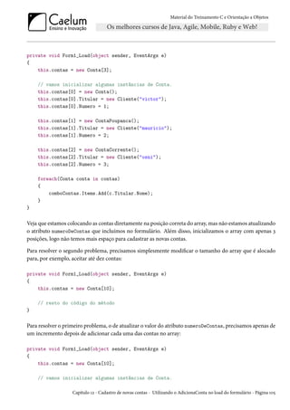 Material do Treinamento C e Orientação a Objetos
private void Form1_Load(object sender, EventArgs e)
{
this.contas = new Conta[3];
// vamos inicializar algumas instâncias de Conta.
this.contas[0] = new Conta();
this.contas[0].Titular = new Cliente("victor");
this.contas[0].Numero = 1;
this.contas[1] = new ContaPoupanca();
this.contas[1].Titular = new Cliente("mauricio");
this.contas[1].Numero = 2;
this.contas[2] = new ContaCorrente();
this.contas[2].Titular = new Cliente("osni");
this.contas[2].Numero = 3;
foreach(Conta conta in contas)
{
comboContas.Items.Add(c.Titular.Nome);
}
}
Veja que estamos colocando as contas diretamente na posição correta do array, mas não estamos atualizando
o atributo numeroDeContas que incluímos no formulário. Além disso, inicializamos o array com apenas 3
posições, logo não temos mais espaço para cadastrar as novas contas.
Para resolver o segundo problema, precisamos simplesmente modificar o tamanho do array que é alocado
para, por exemplo, aceitar até dez contas:
private void Form1_Load(object sender, EventArgs e)
{
this.contas = new Conta[10];
// resto do código do método
}
Para resolver o primeiro problema, o de atualizar o valor do atributo numeroDeContas, precisamos apenas de
um incremento depois de adicionar cada uma das contas no array:
private void Form1_Load(object sender, EventArgs e)
{
this.contas = new Conta[10];
// vamos inicializar algumas instâncias de Conta.
Capítulo 12 - Cadastro de novas contas - Utilizando o AdicionaConta no load do formulário - Página 105
 