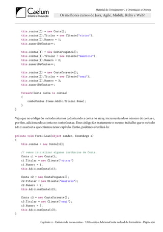 Material do Treinamento C e Orientação a Objetos
this.contas[0] = new Conta();
this.contas[0].Titular = new Cliente("victor");
this.contas[0].Numero = 1;
this.numeroDeContas++;
this.contas[1] = new ContaPoupanca();
this.contas[1].Titular = new Cliente("mauricio");
this.contas[1].Numero = 2;
this.numeroDeContas++;
this.contas[2] = new ContaCorrente();
this.contas[2].Titular = new Cliente("osni");
this.contas[2].Numero = 3;
this.numeroDeContas++;
foreach(Conta conta in contas)
{
comboContas.Items.Add(c.Titular.Nome);
}
}
Veja que no código do método estamos cadastrando a conta no array, incrementando o número de contas e,
por fim, adicionando a conta no comboContas. Esse código faz exatamente o mesmo trabalho que o método
AdicionaConta que criamos nesse capítulo. Então, podemos reutilizá-lo:
private void Form1_Load(object sender, EventArgs e)
{
this.contas = new Conta[10];
// vamos inicializar algumas instâncias de Conta.
Conta c1 = new Conta();
c1.Titular = new Cliente("victor")
c1.Numero = 1;
this.AdicionaConta(c1);
Conta c2 = new ContaPoupanca();
c2.Titular = new Cliente("mauricio");
c2.Numero = 2;
this.AdicionaConta(c2);
Conta c3 = new ContaCorrente();
c3.Titular = new Cliente("osni");
c3.Numero = 3;
this.AdicionaConta(c3);
}
Capítulo 12 - Cadastro de novas contas - Utilizando o AdicionaConta no load do formulário - Página 106
 