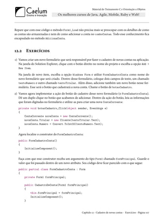 Material do Treinamento C e Orientação a Objetos
Repare que com esse código o método Form1_Load não precisa mais se preocupar com os detalhes de como
as contas são armazenadas e nem de como adicionar a conta no comboContas. Todo esse conhecimento fica
encapsulado no método AdicionaConta.
12.2 Exercícios
1) Vamos criar um novo formulário que será responsável por fazer o cadastro de novas contas na aplicação.
Na janela do Solution Explorer, clique com o botão direito no nome do projeto e escolha a opção Add >
New Item.
Na janela de novo item, escolha a opção Windows Form e utilize FormCadastroConta como nome do
novo formulário que será criado. Dentro desse formulário, coloque dois campos de texto, um chamado
textoNumero e outro chamado textoTitular. Além disso, adicione também um novo botão nesse for-
mulário. Esse será o botão que cadastrará a nova conta. Chame o botão de botaoCadastro.
2) Vamos agora implementar a ação do botão de cadastro desse novo formulário (o FormCadastroConta).
Dê um duplo clique no botão que acabamos de adicionar. Dentro da ação do botão, leia as informações
que foram digitadas no formulário e utilize-as para criar uma nova ContaCorrente:
private void botaoCadastro_Click(object sender, EventArgs e)
{
ContaCorrente novaConta = new ContaCorrente();
novaConta.Titular = new Cliente(textoTitular.Text);
novaConta.Numero = Convert.ToInt32(textoNumero.Text);
}
Agora localize o construtor do FormCadastroConta:
public FormCadastroConta()
{
InitializeComponent();
}
Faça com que esse construtor receba um argumento do tipo Form1 chamado formPrincipal. Guarde o
valor que foi passado dentro de um novo atributo. Seu código deve ficar parecido com o que segue:
public partial class FormCadastroConta : Form
{
private Form1 formPrincipal;
public CadastroDeConta(Form1 formPrincipal)
{
this.formPrincipal = formPrincipal;
InitializeComponent();
}
Capítulo 12 - Cadastro de novas contas - Exercícios - Página 107
 