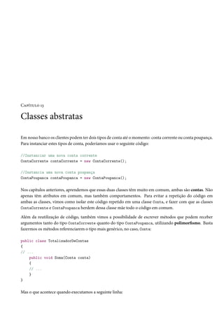 Capítulo 13
Classes abstratas
Em nosso banco os clientes podem ter dois tipos de conta até o momento: conta corrente ou conta poupança.
Para instanciar estes tipos de conta, poderíamos usar o seguinte código:
//Instanciar uma nova conta corrente
ContaCorrente contaCorrente = new ContaCorrente();
//Instancia uma nova conta poupança
ContaPoupanca contaPoupanca = new ContaPoupanca();
Nos capítulos anteriores, aprendemos que essas duas classes têm muito em comum, ambas são contas. Não
apenas têm atributos em comum, mas também comportamentos. Para evitar a repetição do código em
ambas as classes, vimos como isolar este código repetido em uma classe Conta, e fazer com que as classes
ContaCorrente e ContaPoupanca herdem dessa classe mãe todo o código em comum.
Além da reutilização de código, também vimos a possibilidade de escrever métodos que podem receber
argumentos tanto do tipo ContaCorrente quanto do tipo ContaPoupanca, utilizando polimorfismo. Basta
fazermos os métodos referenciarem o tipo mais genérico, no caso, Conta:
public class TotalizadorDeContas
{
// ...
public void Soma(Conta conta)
{
// ...
}
}
Mas o que acontece quando executamos a seguinte linha:
 