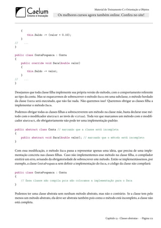 Material do Treinamento C e Orientação a Objetos
{
this.Saldo -= (valor + 0.10);
}
// ...
}
public class ContaPoupanca : Conta
{
public override void Saca(double valor)
{
this.Saldo -= valor;
}
// ...
}
Desejamos que toda classe filha implemente sua própria versão do método, com o comportamento referente
ao tipo da conta. Mas se esquecermos de sobrescrever o método Saca em uma subclasse, o método herdado
da classe Conta será executado, que não faz nada. Não queremos isso! Queremos obrigar as classes filha a
implementar o método Saca.
Podemos obrigar todas as classes filhas a sobrescreverem um método na classe mãe, basta declarar esse mé-
todo com o modificador abstract ao invés de virtual. Toda vez que marcamos um método com o modifi-
cador abstract, ele obrigatoriamente não pode ter uma implementação padrão:
public abstract class Conta // marcando que a classe está incompleta
{
public abstract void Saca(double valor); // marcando que o método está incompleto
}
Com essa modificação, o método Saca passa a representar apenas uma ideia, que precisa de uma imple-
mentação concreta nas classes filhas. Caso não implementemos esse método na classe filha, o compilador
emitirá um erro, avisando da obrigatoriedade de sobrescrever este método. Então se implementássemos, por
exemplo, a classe ContaPoupanca sem definir a implementação do Saca, o código da classe não compilará:
public class ContaPoupanca : Conta
{
// Essa classe não compila pois não colocamos a implementação para o Saca
}
Podemos ter uma classe abstrata sem nenhum método abstrato, mas não o contrário. Se a classe tem pelo
menos um método abstrato, ela deve ser abstrata também pois como o método está incompleto, a classe não
está completa.
Capítulo 13 - Classes abstratas - - Página 112
 