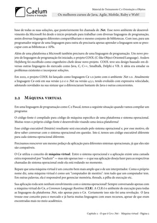 Material do Treinamento C e Orientação a Objetos
base de todas as suas soluções, que posteriormente foi chamada de .Net. Esse novo ambiente de desenvol-
vimento da Microsoft foi desde o início projetado para trabalhar com diversas linguagens de programação,
assim diversas linguagens diferentes compartilhariam o mesmo conjunto de bibliotecas. Com isso, para um
programador migrar de uma linguagem para outra ele precisaria apenas aprender a linguagem sem se preo-
cupar com as bibliotecas e APIs.
Além de uma plataforma a Microsoft também precisava de uma linguagem de programação. Um novo pro-
jeto de linguagem de programação foi iniciado, o projeto COOL (C-like Object Oriented Language). Anders
Hejlsberg foi escolhido como engenheiro chefe desse novo projeto. COOL teve seu design baseado em di-
versas outras linguagens do mercado como Java, C, C++, Smalltalk, Delphi e VB. A ideia era estudar os
problemas existentes e incorporar soluções.
Em 2002, o projeto COOL foi lançado como linguagem C# 1.0 junto com o ambiente .Net 1.0. Atualmente
a linguagem C# está em sua versão 5.0 e o .Net na versão 4.5.1, tendo evoluído com expressiva velocidade,
adotando novidades na sua sintaxe que a diferenciaram bastante do Java e outras concorrentes.
2.2 Máquina virtual
Em uma linguagem de programação como C e Pascal, temos a seguinte situação quando vamos compilar um
programa:
O código fonte é compilado para código de máquina específico de uma plataforma e sistema operacional.
Muitas vezes o próprio código fonte é desenvolvido visando uma única plataforma!
Esse código executável (binário) resultante será executado pelo sistema operacional e, por esse motivo, ele
deve saber conversar com o sistema operacional em questão. Isto é, temos um código executável diferente
para cada sistema operacional diferente.
Precisamos reescrever um mesmo pedaço da aplicação para diferentes sistemas operacionais, já que eles não
são compatíveis.
O C# utiliza o conceito de máquina virtual. Entre o sistema operacional e a aplicação existe uma camada
extra responsável por “traduzir” — mas não apenas isso — o que sua aplicação deseja fazer para as respectivas
chamadas do sistema operacional onde ela está rodando no momento.
Repare que uma máquina virtual é um conceito bem mais amplo que o de um interpretador. Como o próprio
nome diz, uma máquina virtual é como um “computador de mentira": tem tudo que um computador tem.
Em outras palavras, ela é responsável por gerenciar memória, threads, a pilha de execução etc.
Sua aplicação roda sem nenhum envolvimento com o sistema operacional! Sempre conversando apenas com
a máquina virtual do C#, a Common Language Runtime (CLR). A CLR é o ambiente de execução para todas
as linguagens da plataforma .Net, não apenas para o C#. Certamente isso não foi uma revolução. O Java
trouxe esse conceito para o mercado e já havia muitas linguagens com esses recursos, apesar de que eram
encontradas mais no meio acadêmico.
Capítulo 2 - O que é C# e .Net - Máquina virtual - Página 5
 