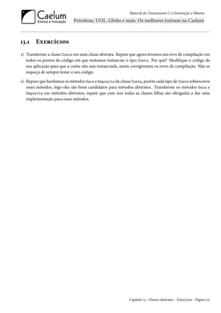 Material do Treinamento C e Orientação a Objetos
13.1 Exercícios
1) Transforme a classe Conta em uma classe abstrata. Repare que agora teremos um erro de compilação em
todos os pontos do código em que tentamos instanciar o tipo Conta. Por quê? Modifique o código da
sua aplicação para que a conta não seja instanciada, assim corrigiremos os erros de compilação. Não se
esqueça de sempre testar o seu código.
2) Repare que herdamos os métodos Saca e Deposita da classe Conta, porém cada tipo de Conta sobrescreve
esses métodos, logo eles são bons candidatos para métodos abstratos. Transforme os métodos Saca e
Deposita em métodos abstratos, repare que com isso todas as classes filhas são obrigadas a dar uma
implementação para esses métodos.
Capítulo 13 - Classes abstratas - Exercícios - Página 113
 