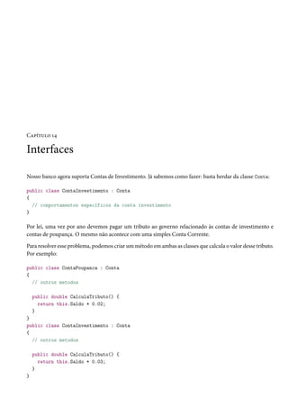Capítulo 14
Interfaces
Nosso banco agora suporta Contas de Investimento. Já sabemos como fazer: basta herdar da classe Conta:
public class ContaInvestimento : Conta
{
// comportamentos específicos da conta investimento
}
Por lei, uma vez por ano devemos pagar um tributo ao governo relacionado às contas de investimento e
contas de poupança. O mesmo não acontece com uma simples Conta Corrente.
Para resolver esse problema, podemos criar um método em ambas as classes que calcula o valor desse tributo.
Por exemplo:
public class ContaPoupanca : Conta
{
// outros metodos
public double CalculaTributo() {
return this.Saldo * 0.02;
}
}
public class ContaInvestimento : Conta
{
// outros metodos
public double CalculaTributo() {
return this.Saldo * 0.03;
}
}
 