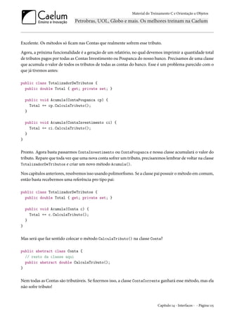 Material do Treinamento C e Orientação a Objetos
Excelente. Os métodos só ficam nas Contas que realmente sofrem esse tributo.
Agora, a próxima funcionalidade é a geração de um relatório, no qual devemos imprimir a quantidade total
de tributos pagos por todas as Contas Investimento ou Poupanca do nosso banco. Precisamos de uma classe
que acumula o valor de todos os tributos de todas as contas do banco. Esse é um problema parecido com o
que já tivemos antes:
public class TotalizadorDeTributos {
public double Total { get; private set; }
public void Acumula(ContaPoupanca cp) {
Total += cp.CalculaTributo();
}
public void Acumula(ContaInvestimento ci) {
Total += ci.CalculaTributo();
}
}
Pronto. Agora basta passarmos ContaInvestimento ou ContaPoupanca e nossa classe acumulará o valor do
tributo. Repare que toda vez que uma nova conta sofrer um tributo, precisaremos lembrar de voltar na classe
TotalizadorDeTributos e criar um novo método Acumula().
Nos capítulos anteriores, resolvemos isso usando polimorfismo. Se a classe pai possuir o método em comum,
então basta recebermos uma referência pro tipo pai:
public class TotalizadorDeTributos {
public double Total { get; private set; }
public void Acumula(Conta c) {
Total += c.CalculaTributo();
}
}
Mas será que faz sentido colocar o método CalculaTributo() na classe Conta?
public abstract class Conta {
// resto da classe aqui
public abstract double CalculaTributo();
}
Nem todas as Contas são tributáveis. Se fizermos isso, a classe ContaCorrente ganhará esse método, mas ela
não sofre tributo!
Capítulo 14 - Interfaces - - Página 115
 
