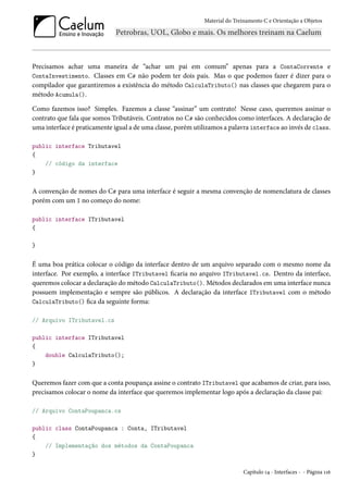 Material do Treinamento C e Orientação a Objetos
Precisamos achar uma maneira de “achar um pai em comum” apenas para a ContaCorrente e
ContaInvestimento. Classes em C# não podem ter dois pais. Mas o que podemos fazer é dizer para o
compilador que garantiremos a existência do método CalculaTributo() nas classes que chegarem para o
método Acumula().
Como fazemos isso? Simples. Fazemos a classe “assinar” um contrato! Nesse caso, queremos assinar o
contrato que fala que somos Tributáveis. Contratos no C# são conhecidos como interfaces. A declaração de
uma interface é praticamente igual a de uma classe, porém utilizamos a palavra interface ao invés de class.
public interface Tributavel
{
// código da interface
}
A convenção de nomes do C# para uma interface é seguir a mesma convenção de nomenclatura de classes
porém com um I no começo do nome:
public interface ITributavel
{
}
É uma boa prática colocar o código da interface dentro de um arquivo separado com o mesmo nome da
interface. Por exemplo, a interface ITributavel ficaria no arquivo ITributavel.cs. Dentro da interface,
queremos colocar a declaração do método CalculaTributo(). Métodos declarados em uma interface nunca
possuem implementação e sempre são públicos. A declaração da interface ITributavel com o método
CalculaTributo() fica da seguinte forma:
// Arquivo ITributavel.cs
public interface ITributavel
{
double CalculaTributo();
}
Queremos fazer com que a conta poupança assine o contrato ITributavel que acabamos de criar, para isso,
precisamos colocar o nome da interface que queremos implementar logo após a declaração da classe pai:
// Arquivo ContaPoupanca.cs
public class ContaPoupanca : Conta, ITributavel
{
// Implementação dos métodos da ContaPoupanca
}
Capítulo 14 - Interfaces - - Página 116
 