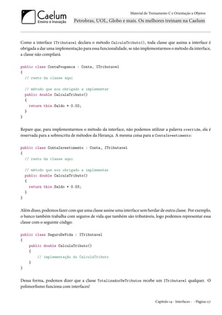 Material do Treinamento C e Orientação a Objetos
Como a interface ITributavel declara o método CalculaTributo(), toda classe que assina a interface é
obrigada a dar uma implementação para essa funcionalidade, se não implementarmos o método da interface,
a classe não compilará.
public class ContaPoupanca : Conta, ITributavel
{
// resto da classe aqui
// método que sou obrigado a implementar
public double CalculaTributo()
{
return this.Saldo * 0.02;
}
}
Repare que, para implementarmos o método da interface, não podemos utilizar a palavra override, ela é
reservada para a sobrescrita de métodos da Herança. A mesma coisa para a ContaInvestimento:
public class ContaInvestimento : Conta, ITributavel
{
// resto da classe aqui
// método que sou obrigado a implementar
public double CalculaTributo()
{
return this.Saldo * 0.03;
}
}
Além disso, podemos fazer com que uma classe assine uma interface sem herdar de outra classe. Por exemplo,
o banco também trabalha com seguros de vida que também são tributáveis, logo podemos representar essa
classe com o seguinte código:
public class SeguroDeVida : ITributavel
{
public double CalculaTributo()
{
// implementação do CalculaTributo
}
}
Dessa forma, podemos dizer que a classe TotalizadorDeTributos recebe um ITributavel qualquer. O
polimorfismo funciona com interfaces!
Capítulo 14 - Interfaces - - Página 117
 