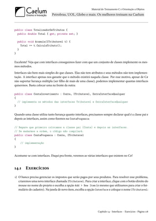 Material do Treinamento C e Orientação a Objetos
public class TotalizadorDeTributos {
public double Total { get; private set; }
public void Acumula(ITributavel t) {
Total += t.CalculaTributo();
}
}
Excelente! Veja que com interfaces conseguimos fazer com que um conjunto de classes implemente os mes-
mos métodos.
Interfaces são bem mais simples do que classes. Elas não tem atributos e seus métodos não tem implemen-
tação. A interface apenas nos garante que o método existirá naquela classe. Por esse motivo, apesar de C#
não suportar herança múltipla (ser filho de mais de uma classe), podemos implementar quantas interfaces
quisermos. Basta colocar uma na frente da outra:
public class ContaInvestimento : Conta, ITributavel, OutraInterfaceQualquer
{
// implementa os métodos das interfaces Tributavel e OutraInterfaceQualquer
}
Quando uma classe utiliza tanto herança quanto interfaces, precisamos sempre declarar qual é a classe pai e
depois as interfaces, assim como fizemos na ContaPoupanca:
// Repare que primeiro colocamos a classe pai (Conta) e depois as interfaces.
// Se mudarmos a ordem, o código não compilará.
public class ContaPoupanca : Conta, ITributavel
{
// implementação
}
Acostume-se com interfaces. Daqui pra frente, veremos as várias interfaces que existem no C#!
14.1 Exercícios
1) O banco precisa gerenciar os impostos que serão pagos por seus produtos. Para resolver esse problema,
criaremos uma nova interface chamada ITributavel. Para criar a interface, clique com o botão direito do
mouse no nome do projeto e escolha a opção Add > New Item (o mesmo que utilizamos para criar o for-
mulário de cadastro). Na janela de novo item, escolha a opção Interface e coloque o nome ITributavel:
Capítulo 14 - Interfaces - Exercícios - Página 118
 