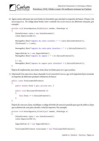 Material do Treinamento C e Orientação a Objetos
6) Agora vamos adicionar um novo botão no formulário que calculará os impostos do banco. Chame-o de
botaoImpostos. No código desse botão, teste o método CalculaTributos em diferentes situações, por
exemplo:
private void botaoImpostos_Click(object sender, EventArgs e)
{
ContaCorrente conta = new ContaCorrente();
conta.Deposita(200.0);
MessageBox.Show("imposto da conta corrente = " + conta.CalculaTributos());
ITributavel t = conta;
MessageBox.Show("imposto da conta pela interface = " + t.CalculaTributos());
SeguroDeVida sv = new SeguroDeVida();
MessageBox.Show("imposto do seguro = " + sv.CalculaTributos());
t = sv;
MessageBox.Show("imposto do seguro pela interface" + t.CalculaTributos());
}
Depois de implementar seus testes, tente clicar no botão para ver o que acontece.
7) (Opcional) Crie uma nova classe chamada TotalizadorDeTributos, que será responsável por acumular
os impostos de diferentes produtos tributáveis do banco:
public class TotalizadorDeTributos
{
public double Total { get; private set; }
public void Adiciona(ITributavel t)
{
this.Total += t.CalculaTributos();
}
}
Depois de criar essa classe, modifique o código do botão do exercício passado para que ele utilize a classe
que acabamos de criar para calcular o total de impostos. Por exemplo:
private void botaoImpostos_Click(object sender, EventArgs e)
{
ContaCorrente conta = new ContaCorrente();
conta.Deposita(200.0);
SeguroDeVida sv = new SeguroDeVida();
TotalizadorDeTributos totalizador = new TotalizadorDeTributos();
Capítulo 14 - Interfaces - Exercícios - Página 120
 