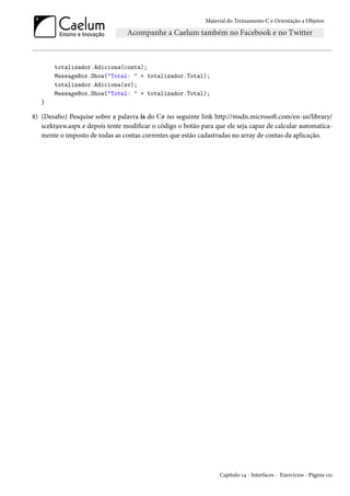 Material do Treinamento C e Orientação a Objetos
totalizador.Adiciona(conta);
MessageBox.Show("Total: " + totalizador.Total);
totalizador.Adiciona(sv);
MessageBox.Show("Total: " + totalizador.Total);
}
8) (Desafio) Pesquise sobre a palavra is do C# no seguinte link http://msdn.microsoft.com/en-us/library/
scekt9xw.aspx e depois tente modificar o código o botão para que ele seja capaz de calcular automatica-
mente o imposto de todas as contas correntes que estão cadastradas no array de contas da aplicação.
Capítulo 14 - Interfaces - Exercícios - Página 121
 