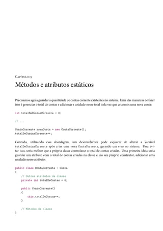 Capítulo 15
Métodos e atributos estáticos
Precisamos agora guardar a quantidade de contas corrente existentes no sistema. Uma das maneiras de fazer
isso é gerenciar o total de contas e adicionar 1 unidade nesse total toda vez que criarmos uma nova conta:
int totalDeContasCorrente = 0;
// ...
ContaCorrente novaConta = new ContaCorrente();
totalDeContasCorrente++;
Contudo, utilizando essa abordagem, um desenvolvedor pode esquecer de alterar a variável
totalDeContasCorrente após criar uma nova ContaCorrente, gerando um erro no sistema. Para evi-
tar isso, seria melhor que a própria classe controlasse o total de contas criadas. Uma primeira ideia seria
guardar um atributo com o total de contas criadas na classe e, no seu próprio construtor, adicionar uma
unidade nesse atributo:
public class ContaCorrente : Conta
{
// Outros atributos da classe
private int totalDeContas = 0;
public ContaCorrente()
{
this.totalDeContas++;
}
// Métodos da classe
}
 