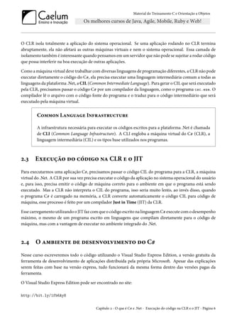 Material do Treinamento C e Orientação a Objetos
O CLR isola totalmente a aplicação do sistema operacional. Se uma aplicação rodando no CLR termina
abruptamente, ela não afetará as outras máquinas virtuais e nem o sistema operacional. Essa camada de
isolamento também é interessante quando pensamos em um servidor que não pode se sujeitar a rodar código
que possa interferir na boa execução de outras aplicações.
Como a máquina virtual deve trabalhar com diversas linguagens de programação diferentes, a CLR não pode
executar diretamente o código do C#, ela precisa executar uma linguagem intermediária comum a todas as
linguagens da plataforma .Net, a CIL (Common Intermediate Language). Para gerar o CIL que será executado
pela CLR, precisamos passar o código C# por um compilador da linguagem, como o programa csc.exe. O
compilador lê o arquivo com o código fonte do programa e o traduz para o código intermediário que será
executado pela máquina virtual.
Common Language Infrastructure
A infraestrutura necessária para executar os códigos escritos para a plataforma .Net é chamada
de CLI (Common Language Infrastructure). A CLI engloba a máquina virtual do C# (CLR), a
linguagem intermediária (CIL) e os tipos base utilizados nos programas.
2.3 Execução do código na CLR e o JIT
Para executarmos uma aplicação C#, precisamos passar o código CIL do programa para a CLR, a máquina
virtual do .Net. A CLR por sua vez precisa executar o código da aplicação no sistema operacional do usuário
e, para isso, precisa emitir o código de máquina correto para o ambiente em que o programa está sendo
executado. Mas a CLR não interpreta o CIL do programa, isso seria muito lento, ao invés disso, quando
o programa C# é carregado na memória, a CLR converte automaticamente o código CIL para código de
máquina, esse processo é feito por um compilador Just in Time (JIT) da CLR.
Esse carregamento utilizando o JIT faz com que o código escrito na linguagem C# execute com o desempenho
máximo, o mesmo de um programa escrito em linguagens que compilam diretamente para o código de
máquina, mas com a vantagem de executar no ambiente integrado do .Net.
2.4 O ambiente de desenvolvimento do C#
Nesse curso escreveremos todo o código utilizando o Visual Studio Express Edition, a versão gratuita da
ferramenta de desenvolvimento de aplicações distribuída pela própria Microsoft. Apesar das explicações
serem feitas com base na versão express, tudo funcionará da mesma forma dentro das versões pagas da
ferramenta.
O Visual Studio Express Edition pode ser encontrado no site:
http://bit.ly/1fb6Ay8
Capítulo 2 - O que é C# e .Net - Execução do código na CLR e o JIT - Página 6
 
