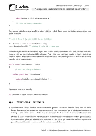 Material do Treinamento C e Orientação a Objetos
return ContaCorrente.totalDeContas + 1;
}
// resto do código existente
}
Mas como o método pertence ao objeto (não é estático) e não à classe, temos que instanciar uma conta para
poder acessá-lo:
// aqui o total é 0, imprimiria 1, que desejamos
ContaCorrente conta = new ContaCorrente();
conta.ProximaConta(); // imprime 2, pois já criamos uma
Perceba que precisamos criar um novo objeto para chamar o método ProximaConta. Mas, ao criar uma nova
conta, o valor do totalDeContas já foi alterado. Para evitar isso, o método precisa pertencer à classe ao
invés do objeto. De maneira semelhante a um atributo estático, colocando a palavra static ao declarar um
método, este se torna estático:
public class ContaCorrente : Conta
{
// resto do código existente
public static int ProximaConta()
{
return ContaCorrente.totalDeContas + 1;
}
}
E para usar esse novo método:
int proxima = ContaCorrente.ProximaConta();
15.1 Exercícios Opcionais
1) No cadastro de contas, estamos pedindo o número que será cadastrado na nova conta, mas em nosso
banco, duas contas não podem ter o mesmo número. Para garantirmos que o número das contas será
único, podemos utilizar o static do C# para criar um contador de instâncias de contas que foram criadas.
Declare na classe conta um novo atributo estático chamado numeroDeContas que contará quantas contas
foram criadas na aplicação. Adicione um construtor na class Conta que não recebe nenhum argumento e
gera o Numero utilizando o valor do atributo estático numeroDeContas:
Capítulo 15 - Métodos e atributos estáticos - Exercícios Opcionais - Página 124
 