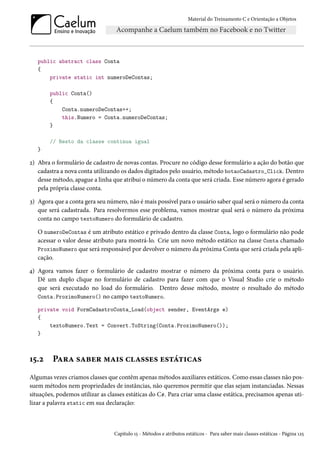 Material do Treinamento C e Orientação a Objetos
public abstract class Conta
{
private static int numeroDeContas;
public Conta()
{
Conta.numeroDeContas++;
this.Numero = Conta.numeroDeContas;
}
// Resto da classe continua igual
}
2) Abra o formulário de cadastro de novas contas. Procure no código desse formulário a ação do botão que
cadastra a nova conta utilizando os dados digitados pelo usuário, método botaoCadastro_Click. Dentro
desse método, apague a linha que atribui o número da conta que será criada. Esse número agora é gerado
pela própria classe conta.
3) Agora que a conta gera seu número, não é mais possível para o usuário saber qual será o número da conta
que será cadastrada. Para resolvermos esse problema, vamos mostrar qual será o número da próxima
conta no campo textoNumero do formulário de cadastro.
O numeroDeContas é um atributo estático e privado dentro da classe Conta, logo o formulário não pode
acessar o valor desse atributo para mostrá-lo. Crie um novo método estático na classe Conta chamado
ProximoNumero que será responsável por devolver o número da próxima Conta que será criada pela apli-
cação.
4) Agora vamos fazer o formulário de cadastro mostrar o número da próxima conta para o usuário.
Dê um duplo clique no formulário de cadastro para fazer com que o Visual Studio crie o método
que será executado no load do formulário. Dentro desse método, mostre o resultado do método
Conta.ProximoNumero() no campo textoNumero.
private void FormCadastroConta_Load(object sender, EventArgs e)
{
textoNumero.Text = Convert.ToString(Conta.ProximoNumero());
}
15.2 Para saber mais classes estáticas
Algumas vezes criamos classes que contêm apenas métodos auxiliares estáticos. Como essas classes não pos-
suem métodos nem propriedades de instâncias, não queremos permitir que elas sejam instanciadas. Nessas
situações, podemos utilizar as classes estáticas do C#. Para criar uma classe estática, precisamos apenas uti-
lizar a palavra static em sua declaração:
Capítulo 15 - Métodos e atributos estáticos - Para saber mais classes estáticas - Página 125
 