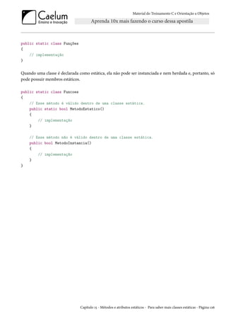 Material do Treinamento C e Orientação a Objetos
public static class Funções
{
// implementação
}
Quando uma classe é declarada como estática, ela não pode ser instanciada e nem herdada e, portanto, só
pode possuir membros estáticos.
public static class Funcoes
{
// Esse método é válido dentro de uma classe estática.
public static bool MetodoEstatico()
{
// implementação
}
// Esse método não é válido dentro de uma classe estática.
public bool MetodoInstancia()
{
// implementação
}
}
Capítulo 15 - Métodos e atributos estáticos - Para saber mais classes estáticas - Página 126
 