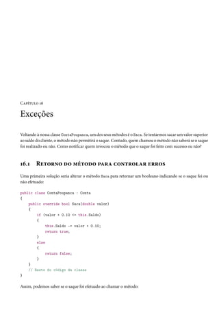 Capítulo 16
Exceções
Voltando à nossa classe ContaPoupanca, um dos seus métodos é o Saca. Se tentarmos sacar um valor superior
ao saldo do cliente, o método não permitirá o saque. Contudo, quem chamou o método não saberá se o saque
foi realizado ou não. Como notificar quem invocou o método que o saque foi feito com sucesso ou não?
16.1 Retorno do método para controlar erros
Uma primeira solução seria alterar o método Saca para retornar um booleano indicando se o saque foi ou
não efetuado:
public class ContaPoupanca : Conta
{
public override bool Saca(double valor)
{
if (valor + 0.10 <= this.Saldo)
{
this.Saldo -= valor + 0.10;
return true;
}
else
{
return false;
}
}
// Resto do código da classe
}
Assim, podemos saber se o saque foi efetuado ao chamar o método:
 