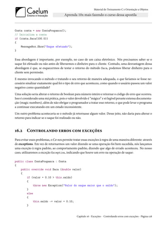 Material do Treinamento C e Orientação a Objetos
Conta conta = new ContaPoupanca();
// Inicializa a conta
if (conta.Saca(100.0))
{
MessageBox.Show("Saque efetuado");
}
Essa abordagem é importante, por exemplo, no caso de um caixa eletrônico. Nós precisamos saber se o
saque foi efetuado ou não antes de liberarmos o dinheiro para o cliente. Contudo, uma desvantagem dessa
abordagem é que, se esquecermos de testar o retorno do método Saca, podemos liberar dinheiro para o
cliente sem permissão.
E mesmo invocando o método e tratando o seu retorno de maneira adequada, o que faríamos se fosse ne-
cessário sinalizar exatamente qual foi o tipo de erro que aconteceu, como quando o usuário passou um valor
negativo como quantidade?
Uma solução seria alterar o retorno de boolean para número inteiro e retornar o código do erro que ocorreu.
Isso é considerado uma má prática, pois o valor devolvido é “mágico” e só legível perante extensa documenta-
ção (magic numbers), além de não obrigar o programador a tratar esse retorno, o que pode levar o programa
a continuar executando em um estado inconsistente.
Um outro problema aconteceria se o método já retornasse algum valor. Desse jeito, não daria para alterar o
retorno para indicar se o saque foi realizado ou não.
16.2 Controlando erros com exceções
Para evitar esses problemas, o C# nos permite tratar essas exceções à regra de uma maneira diferente: através
de exceptions. Em vez de retornarmos um valor dizendo se uma operação foi bem sucedida, nós lançamos
uma exceção à regra padrão, ao comportamento padrão, dizendo que algo de errado aconteceu. No nosso
caso, utilizaremos a exceção Exception, indicando que houve um erro na operação de saque:
public class ContaPoupanca : Conta
{
public override void Saca (double valor)
{
if (valor + 0.10 > this.saldo)
{
throw new Exception("Valor do saque maior que o saldo");
}
else
{
this.saldo -= valor + 0.10;
}
Capítulo 16 - Exceções - Controlando erros com exceções - Página 128
 