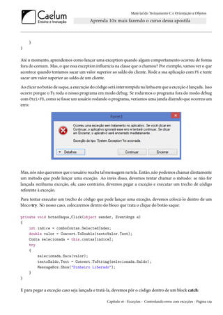 Material do Treinamento C e Orientação a Objetos
}
}
Até o momento, aprendemos como lançar uma exception quando algum comportamento ocorreu de forma
fora do comum. Mas, o que essa exception influencia na classe que o chamou? Por exemplo, vamos ver o que
acontece quando tentamos sacar um valor superior ao saldo do cliente. Rode a sua aplicação com F5 e tente
sacar um valor superior ao saldo de um cliente.
Ao clicar no botão de saque, a execução do código será interrompida na linha em que a exceção é lançada. Isso
ocorre porque o F5 roda o nosso programa em modo debug. Se rodarmos o programa fora do modo debug
com Ctrl+F5, como se fosse um usuário rodando o programa, veríamos uma janela dizendo que ocorreu um
erro:
Mas, nós não queremos que o usuário receba tal mensagem na tela. Então, não podemos chamar diretamente
um método que pode lançar uma exceção. Ao invés disso, devemos tentar chamar o método: se não for
lançada nenhuma exceção, ok; caso contrário, devemos pegar a exceção e executar um trecho de código
referente à exceção.
Para tentar executar um trecho de código que pode lançar uma exceção, devemos colocá-lo dentro de um
bloco try. No nosso caso, colocaremos dentro do bloco que trata o clique do botão saque:
private void botaoSaque_Click(object sender, EventArgs e)
{
int indice = comboContas.SelectedIndex;
double valor = Convert.ToDouble(textoValor.Text);
Conta selecionada = this.contas[indice];
try
{
selecionada.Saca(valor);
textoSaldo.Text = Convert.ToString(selecionada.Saldo);
MessageBox.Show("Dinheiro Liberado");
}
}
E para pegar a exceção caso seja lançada e tratá-la, devemos pôr o código dentro de um block catch:
Capítulo 16 - Exceções - Controlando erros com exceções - Página 129
 