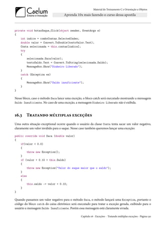 Material do Treinamento C e Orientação a Objetos
private void botaoSaque_Click(object sender, EventArgs e)
{
int indice = comboContas.SelectedIndex;
double valor = Convert.ToDouble(textoValor.Text);
Conta selecionada = this.contas[indice];
try
{
selecionada.Saca(valor);
textoSaldo.Text = Convert.ToString(selecionada.Saldo);
MessageBox.Show("Dinheiro Liberado");
}
catch (Exception ex)
{
MessageBox.Show("Saldo insuficiente");
}
}
Nesse bloco, caso o método Saca lance uma exceção, o bloco catch será executado mostrando a mensagem
Saldo Insuficiente. No caso de uma exceção, a mensagem Dinheiro Liberado não é exibida.
16.3 Tratando múltiplas exceções
Uma outra situação exceptional ocorre quando o usuário da classe Conta tenta sacar um valor negativo,
claramente um valor inválido para o saque. Nesse caso também queremos lançar uma exceção:
public override void Saca (double valor)
{
if(valor < 0.0)
{
throw new Exception();
}
if (valor + 0.10 > this.Saldo)
{
throw new Exception("Valor do saque maior que o saldo");
}
else
{
this.saldo -= valor + 0.10;
}
}
Quando passamos um valor negativo para o método Saca, o método lançará uma Exception, portanto o
código do bloco catch do caixa eletrônico será executado para tratar a exceção gerada, exibindo para o
usuário a mensagem Saldo Insuficiente. Porém essa mensagem está claramente errada.
Capítulo 16 - Exceções - Tratando múltiplas exceções - Página 130
 