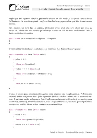 Material do Treinamento C e Orientação a Objetos
Repare que, para jogarmos a exceção, precisamos executar um new, ou seja, a Exception é uma classe do
C#! Podemos criar uma hierarquia de exceções utilizando a herança para indicar qual foi o tipo de erro que
ocorreu.
Para criarmos um novo tipo de exceção, precisamos apenas criar uma nova classe que herde de
Exception. Vamos criar uma exceção que indica que ocorreu um erro por saldo insuficiente na conta, a
SaldoInsuficienteException:
public class SaldoInsuficienteException : Exception
{
}
E vamos utilizar o SaldoInsuficienteException no método Saca da classe ContaPoupanca:
public override void Saca (double valor)
{
if(valor < 0.0)
{
throw new Exception();
}
if (valor + 0.10 > this.Saldo)
{
throw new SaldoInsuficienteException();
}
else
{
this.saldo -= valor + 0.10;
}
}
Quando o usuário passa um argumento negativo ainda lançamos uma exceção genérica. Podemos criar
um novo tipo de exceção que indica que o argumento passado é inválido. Porém, o C# já possui um con-
junto de exceções padrão na linguagem (http://msdn.microsoft.com/pt-br/library/system.exception.aspx#
inheritanceContinued) . Dentre essas exceções, existe a ArgumentException, que indica que o argumento de
um método é inválido. Vamos utilizar essa exceção no nosso código:
public override void Saca (double valor)
{
if(valor < 0.0)
{
throw new ArgumentException();
}
if (valor + 0.10 > this.Saldo)
{
Capítulo 16 - Exceções - Tratando múltiplas exceções - Página 131
 