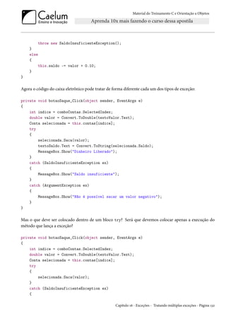 Material do Treinamento C e Orientação a Objetos
throw new SaldoInsuficienteException();
}
else
{
this.saldo -= valor + 0.10;
}
}
Agora o código do caixa eletrônico pode tratar de forma diferente cada um dos tipos de exceção:
private void botaoSaque_Click(object sender, EventArgs e)
{
int indice = comboContas.SelectedIndex;
double valor = Convert.ToDouble(textoValor.Text);
Conta selecionada = this.contas[indice];
try
{
selecionada.Saca(valor);
textoSaldo.Text = Convert.ToString(selecionada.Saldo);
MessageBox.Show("Dinheiro Liberado");
}
catch (SaldoInsuficienteException ex)
{
MessageBox.Show("Saldo insuficiente");
}
catch (ArgumentException ex)
{
MessageBox.Show("Não é possível sacar um valor negativo");
}
}
Mas o que deve ser colocado dentro de um bloco try? Será que devemos colocar apenas a execução do
método que lança a exceção?
private void botaoSaque_Click(object sender, EventArgs e)
{
int indice = comboContas.SelectedIndex;
double valor = Convert.ToDouble(textoValor.Text);
Conta selecionada = this.contas[indice];
try
{
selecionada.Saca(valor);
}
catch (SaldoInsuficienteException ex)
{
Capítulo 16 - Exceções - Tratando múltiplas exceções - Página 132
 