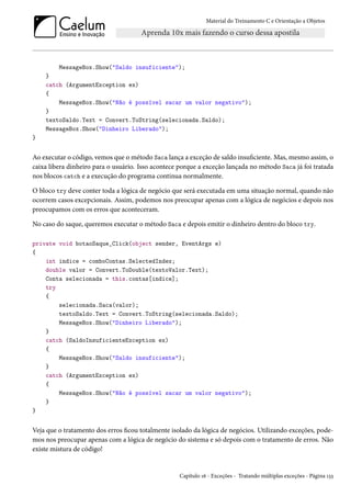 Material do Treinamento C e Orientação a Objetos
MessageBox.Show("Saldo insuficiente");
}
catch (ArgumentException ex)
{
MessageBox.Show("Não é possível sacar um valor negativo");
}
textoSaldo.Text = Convert.ToString(selecionada.Saldo);
MessageBox.Show("Dinheiro Liberado");
}
Ao executar o código, vemos que o método Saca lança a exceção de saldo insuficiente. Mas, mesmo assim, o
caixa libera dinheiro para o usuário. Isso acontece porque a exceção lançada no método Saca já foi tratada
nos blocos catch e a execução do programa continua normalmente.
O bloco try deve conter toda a lógica de negócio que será executada em uma situação normal, quando não
ocorrem casos excepcionais. Assim, podemos nos preocupar apenas com a lógica de negócios e depois nos
preocupamos com os erros que aconteceram.
No caso do saque, queremos executar o método Saca e depois emitir o dinheiro dentro do bloco try.
private void botaoSaque_Click(object sender, EventArgs e)
{
int indice = comboContas.SelectedIndex;
double valor = Convert.ToDouble(textoValor.Text);
Conta selecionada = this.contas[indice];
try
{
selecionada.Saca(valor);
textoSaldo.Text = Convert.ToString(selecionada.Saldo);
MessageBox.Show("Dinheiro Liberado");
}
catch (SaldoInsuficienteException ex)
{
MessageBox.Show("Saldo insuficiente");
}
catch (ArgumentException ex)
{
MessageBox.Show("Não é possível sacar um valor negativo");
}
}
Veja que o tratamento dos erros ficou totalmente isolado da lógica de negócios. Utilizando exceções, pode-
mos nos preocupar apenas com a lógica de negócio do sistema e só depois com o tratamento de erros. Não
existe mistura de código!
Capítulo 16 - Exceções - Tratando múltiplas exceções - Página 133
 