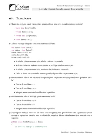 Material do Treinamento C e Orientação a Objetos
16.4 Exercícios
1) Quais das opções a seguir representa o lançamento de uma nova exceção em nosso sistema?
• throw new Exception();
• return Exception();
• return new Exception();
• throw Exception();
2) Analise o código a seguir e assinale a alternativa correta:
var conta = new Conta();
var caixa = new Caixa();
conta.Deposita(100.0);
conta.Saca(500.0);
caixa.Libera(500.0);
• Se a linha 4 lançar uma exceção, a linha 5 não será executada.
• A última linha não será executada mesmo se o código não lançar exceções.
• Se a linha 4 lançar uma exceção, nenhuma das linhas será executada.
• Todas as linhas são executadas mesmo quando alguma delas lança uma exceção.
3) Onde devemos colocar um trecho de código que pode lançar uma exceção para quando queremos tratá-
la?
• Dentro de um bloco try
• Dentro de um bloco catch
• Não precisa estar em nenhum bloco em específico.
4) Onde devemos colocar o código que trata uma exceção?
• Dentro de um bloco catch
• Dentro de um bloco try
• Não precisa estar em nenhum bloco em específico.
5) Modifique o método Deposita da classe ContaPoupanca para que ele lance um ArgumentException
quando o argumento passado para o método for negativo. O seu método deve ficar parecido com o
seguinte:
public class ContaPoupanca : Conta
{
// resto do código da ContaPoupanca
Capítulo 16 - Exceções - Exercícios - Página 134
 