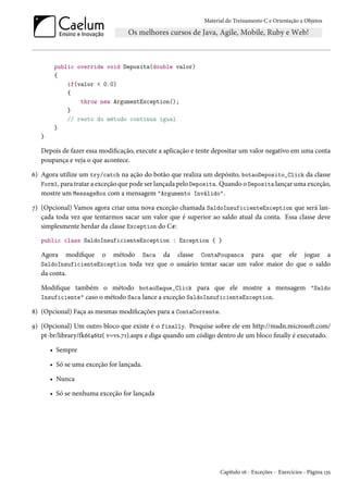 Material do Treinamento C e Orientação a Objetos
public override void Deposita(double valor)
{
if(valor < 0.0)
{
throw new ArgumentException();
}
// resto do método continua igual
}
}
Depois de fazer essa modificação, execute a aplicação e tente depositar um valor negativo em uma conta
poupança e veja o que acontece.
6) Agora utilize um try/catch na ação do botão que realiza um depósito, botaoDeposito_Click da classe
Form1, para tratar a exceção que pode ser lançada pelo Deposita. Quando o Deposita lançar uma exceção,
mostre um MessageBox com a mensagem "Argumento Inválido".
7) (Opcional) Vamos agora criar uma nova exceção chamada SaldoInsuficienteException que será lan-
çada toda vez que tentarmos sacar um valor que é superior ao saldo atual da conta. Essa classe deve
simplesmente herdar da classe Exception do C#:
public class SaldoInsuficienteException : Exception { }
Agora modifique o método Saca da classe ContaPoupanca para que ele jogue a
SaldoInsuficienteException toda vez que o usuário tentar sacar um valor maior do que o saldo
da conta.
Modifique também o método botaoSaque_Click para que ele mostre a mensagem "Saldo
Insuficiente" caso o método Saca lance a exceção SaldoInsuficienteException.
8) (Opcional) Faça as mesmas modificações para a ContaCorrente.
9) (Opcional) Um outro bloco que existe é o finally. Pesquise sobre ele em http://msdn.microsoft.com/
pt-br/library/fk6t46tz( v=vs.71).aspx e diga quando um código dentro de um bloco finally é executado.
• Sempre
• Só se uma exceção for lançada.
• Nunca
• Só se nenhuma exceção for lançada
Capítulo 16 - Exceções - Exercícios - Página 135
 