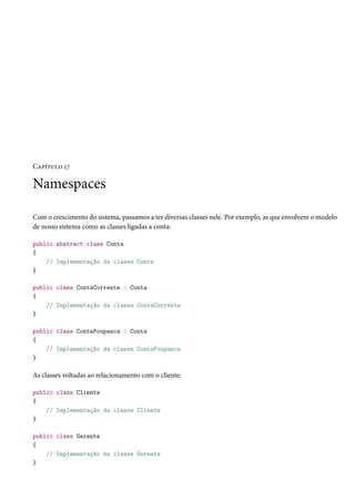 Capítulo 17
Namespaces
Com o crescimento do sistema, passamos a ter diversas classes nele. Por exemplo, as que envolvem o modelo
de nosso sistema como as classes ligadas a conta:
public abstract class Conta
{
// Implementação da classe Conta
}
public class ContaCorrente : Conta
{
// Implementação da classe ContaCorrente
}
public class ContaPoupanca : Conta
{
// Implementação da classe ContaPoupanca
}
As classes voltadas ao relacionamento com o cliente:
public class Cliente
{
// Implementação da classe Cliente
}
public class Gerente
{
// Implementação da classe Gerente
}
 