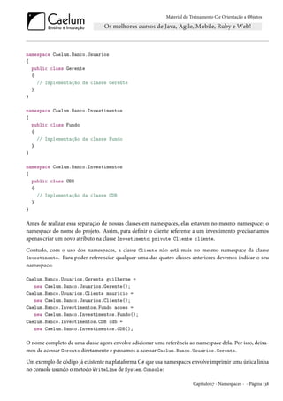 Material do Treinamento C e Orientação a Objetos
namespace Caelum.Banco.Usuarios
{
public class Gerente
{
// Implementação da classe Gerente
}
}
namespace Caelum.Banco.Investimentos
{
public class Fundo
{
// Implementação da classe Fundo
}
}
namespace Caelum.Banco.Investimentos
{
public class CDB
{
// Implementação da classe CDB
}
}
Antes de realizar essa separação de nossas classes em namespaces, elas estavam no mesmo namespace: o
namespace do nome do projeto. Assim, para definir o cliente referente a um investimento precisaríamos
apenas criar um novo atributo na classe Investimento: private Cliente cliente.
Contudo, com o uso dos namespaces, a classe Cliente não está mais no mesmo namespace da classe
Investimento. Para poder referenciar qualquer uma das quatro classes anteriores devemos indicar o seu
namespace:
Caelum.Banco.Usuarios.Gerente guilherme =
new Caelum.Banco.Usuarios.Gerente();
Caelum.Banco.Usuarios.Cliente mauricio =
new Caelum.Banco.Usuarios.Cliente();
Caelum.Banco.Investimentos.Fundo acoes =
new Caelum.Banco.Investimentos.Fundo();
Caelum.Banco.Investimentos.CDB cdb =
new Caelum.Banco.Investimentos.CDB();
O nome completo de uma classe agora envolve adicionar uma referência ao namespace dela. Por isso, deixa-
mos de acessar Gerente diretamente e passamos a acessar Caelum.Banco.Usuarios.Gerente.
Um exemplo de código já existente na plataforma C# que usa namespaces envolve imprimir uma única linha
no console usando o método WriteLine de System.Console:
Capítulo 17 - Namespaces - - Página 138
 