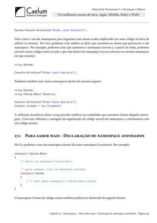 Material do Treinamento C e Orientação a Objetos
System.Console.WriteLine("Minha conta bancaria");
Note como o uso de namespaces para organizar suas classes acaba implicando em mais código na hora de
utilizar as mesmas. Por isso, podemos criar atalhos ao dizer que usaremos as classes que pertencem a um
namespace. Por exemplo, podemos citar que usaremos o namespace System e, a partir de então, podemos
escrever nosso código como se tudo o que está dentro do namespace System estivesse no mesmo namespace
em que estamos:
using System;
Console.WriteLine("Minha conta bancaria");
Podemos também usar vários namespaces dentro do mesmo arquivo:
using System;
using Caelum.Banco.Usuarios;
Console.WriteLine("Minha Conta Bancaria");
Cliente cliente = new Cliente();
A utilização da palavra chave using permite notificar ao compilador que usaremos classes daquele names-
pace. Com isso, obtemos a vantagem da organização do código através de namespace e continuamos com
um código enxuto.
17.1 Para saber mais - Declaração de namespace aninhados
No C#, podemos criar um namespace dentro de outro namespace já existente. Por exemplo:
namespace Caelum.Banco
{
// dentro do namespace Caelum.Banco
// agora podemos criar um namespace aninhado
namespace Contas
{
// o nome desse namespace é Caelum.Banco.Contas
}
}
O namespace Contas do código acima também poderia ser declarado da seguinte forma:
Capítulo 17 - Namespaces - Para saber mais - Declaração de namespace aninhados - Página 139
 