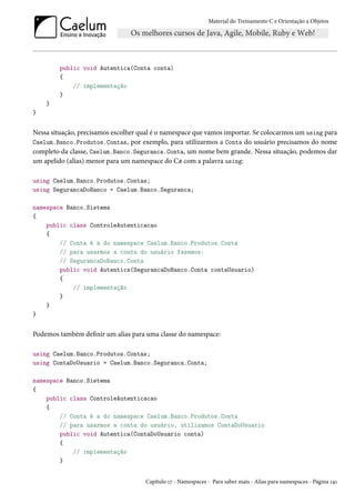 Material do Treinamento C e Orientação a Objetos
public void Autentica(Conta conta)
{
// implementação
}
}
}
Nessa situação, precisamos escolher qual é o namespace que vamos importar. Se colocarmos um using para
Caelum.Banco.Produtos.Contas, por exemplo, para utilizarmos a Conta do usuário precisamos do nome
completo da classe, Caelum.Banco.Seguranca.Conta, um nome bem grande. Nessa situação, podemos dar
um apelido (alias) menor para um namespace do C# com a palavra using:
using Caelum.Banco.Produtos.Contas;
using SegurancaDoBanco = Caelum.Banco.Seguranca;
namespace Banco.Sistema
{
public class ControleAutenticacao
{
// Conta é a do namespace Caelum.Banco.Produtos.Conta
// para usarmos a conta do usuário fazemos:
// SegurancaDoBanco.Conta
public void Autentica(SegurancaDoBanco.Conta contaUsuario)
{
// implementação
}
}
}
Podemos também definir um alias para uma classe do namespace:
using Caelum.Banco.Produtos.Contas;
using ContaDoUsuario = Caelum.Banco.Seguranca.Conta;
namespace Banco.Sistema
{
public class ControleAutenticacao
{
// Conta é a do namespace Caelum.Banco.Produtos.Conta
// para usarmos a conta do usuário, utilizamos ContaDoUsuario
public void Autentica(ContaDoUsuario conta)
{
// implementação
}
Capítulo 17 - Namespaces - Para saber mais - Alias para namespaces - Página 141
 