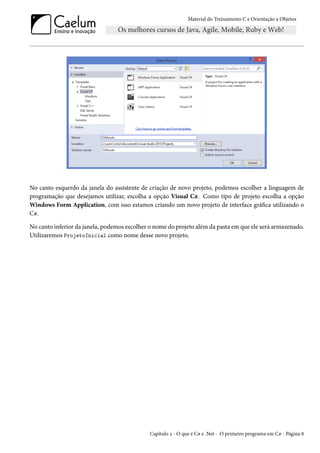 Material do Treinamento C e Orientação a Objetos
No canto esquerdo da janela do assistente de criação de novo projeto, podemos escolher a linguagem de
programação que desejamos utilizar, escolha a opção Visual C#. Como tipo de projeto escolha a opção
Windows Form Application, com isso estamos criando um novo projeto de interface gráfica utilizando o
C#.
No canto inferior da janela, podemos escolher o nome do projeto além da pasta em que ele será armazenado.
Utilizaremos ProjetoInicial como nome desse novo projeto.
Capítulo 2 - O que é C# e .Net - O primeiro programa em C# - Página 8
 