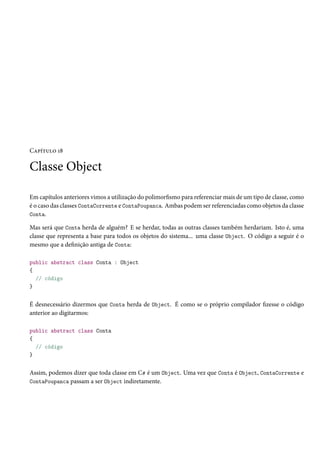 Capítulo 18
Classe Object
Em capítulos anteriores vimos a utilização do polimorfismo para referenciar mais de um tipo de classe, como
é o caso das classes ContaCorrente e ContaPoupanca. Ambas podem ser referenciadas como objetos da classe
Conta.
Mas será que Conta herda de alguém? E se herdar, todas as outras classes também herdariam. Isto é, uma
classe que representa a base para todos os objetos do sistema... uma classe Object. O código a seguir é o
mesmo que a definição antiga de Conta:
public abstract class Conta : Object
{
// código
}
É desnecessário dizermos que Conta herda de Object. É como se o próprio compilador fizesse o código
anterior ao digitarmos:
public abstract class Conta
{
// código
}
Assim, podemos dizer que toda classe em C# é um Object. Uma vez que Conta é Object, ContaCorrente e
ContaPoupanca passam a ser Object indiretamente.
 