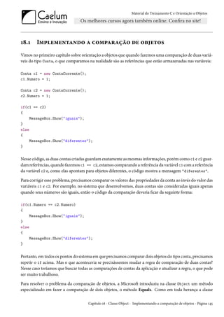 Material do Treinamento C e Orientação a Objetos
18.1 Implementando a comparação de objetos
Vimos no primeiro capítulo sobre orientação a objetos que quando fazemos uma comparação de duas variá-
veis do tipo Conta, o que comparamos na realidade são as referências que estão armazenadas nas variáveis:
Conta c1 = new ContaCorrente();
c1.Numero = 1;
Conta c2 = new ContaCorrente();
c2.Numero = 1;
if(c1 == c2)
{
MessageBox.Show("iguais");
}
else
{
MessageBox.Show("diferentes");
}
Nesse código, as duas contas criadas guardam exatamente as mesmas informações, porém como c1 e c2 guar-
dam referências, quando fazemos c1 == c2, estamos comparando a referência da variável c1 com a referência
da variável c2 e, como elas apontam para objetos diferentes, o código mostra a mensagem "diferentes".
Para corrigir esse problema, precisamos comparar os valores das propriedades da conta ao invés do valor das
variáveis c1 e c2. Por exemplo, no sistema que desenvolvemos, duas contas são consideradas iguais apenas
quando seus números são iguais, então o código da comparação deveria ficar da seguinte forma:
if(c1.Numero == c2.Numero)
{
MessageBox.Show("iguais");
}
else
{
MessageBox.Show("diferentes");
}
Portanto, em todos os pontos do sistema em que precisamos comparar dois objetos do tipo conta, precisamos
repetir o if acima. Mas o que aconteceria se precisássemos mudar a regra de comparação de duas contas?
Nesse caso teríamos que buscar todas as comparações de contas da aplicação e atualizar a regra, o que pode
ser muito trabalhoso.
Para resolver o problema da comparação de objetos, a Microsoft introduziu na classe Object um método
especializado em fazer a comparação de dois objetos, o método Equals. Como em toda herança a classe
Capítulo 18 - Classe Object - Implementando a comparação de objetos - Página 145
 