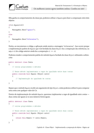 Material do Treinamento C e Orientação a Objetos
filha ganha os comportamentos da classe pai, podemos utilizar o Equals para fazer a comparação entre dois
objetos:
if(c1.Equals(c2))
{
MessageBox.Show("iguais");
}
else
{
MessageBox.Show("diferentes");
}
Porém, ao executarmos o código, a aplicação ainda mostra a mensagem "diferentes". Isso ocorre porque
a implementação padrão do Equals que vem herdada da classe Object faz a comparação das referências, ou
seja, o if do código anterior ainda faz a comparação c1 == c2.
Podemos mudar o comportamento padrão do método Equals herdado da classe Object utilizando a sobres-
crita:
public abstract class Conta
{
// outras propriedades e métodos
// Nesse método implementamos a regra de igualdade entre duas contas
public override bool Equals (Object outro)
{
// Implementação da igualdade de contas.
}
}
Repare que o método Equals recebe um argumento do tipo Object, então podemos utilizá-lo para comparar
uma conta com qualquer valor do C#.
Dentro da implementação do método Equals, queremos implementar a regra de igualdade entre contas —
duas contas são iguais se os seus números forem iguais:
public abstract class Conta
{
// outras propriedades e métodos
// Nesse método implementamos a regra de igualdade entre duas contas
public override bool Equals (Object outro)
{
return this.Numero == outro.Numero;
}
}
Capítulo 18 - Classe Object - Implementando a comparação de objetos - Página 146
 