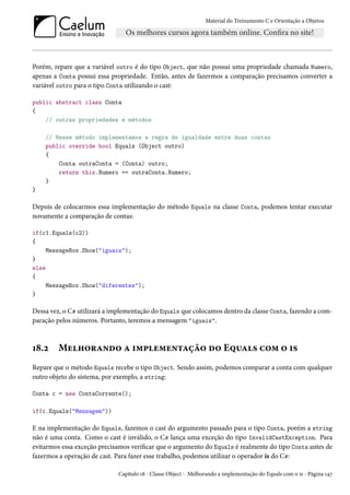 Material do Treinamento C e Orientação a Objetos
Porém, repare que a variável outro é do tipo Object, que não possui uma propriedade chamada Numero,
apenas a Conta possui essa propriedade. Então, antes de fazermos a comparação precisamos converter a
variável outro para o tipo Conta utilizando o cast:
public abstract class Conta
{
// outras propriedades e métodos
// Nesse método implementamos a regra de igualdade entre duas contas
public override bool Equals (Object outro)
{
Conta outraConta = (Conta) outro;
return this.Numero == outraConta.Numero;
}
}
Depois de colocarmos essa implementação do método Equals na classe Conta, podemos tentar executar
novamente a comparação de contas:
if(c1.Equals(c2))
{
MessageBox.Show("iguais");
}
else
{
MessageBox.Show("diferentes");
}
Dessa vez, o C# utilizará a implementação do Equals que colocamos dentro da classe Conta, fazendo a com-
paração pelos números. Portanto, teremos a mensagem "iguais".
18.2 Melhorando a implementação do Equals com o is
Repare que o método Equals recebe o tipo Object. Sendo assim, podemos comparar a conta com qualquer
outro objeto do sistema, por exemplo, a string:
Conta c = new ContaCorrente();
if(c.Equals("Mensagem"))
E na implementação do Equals, fazemos o cast do argumento passado para o tipo Conta, porém a string
não é uma conta. Como o cast é inválido, o C# lança uma exceção do tipo InvalidCastException. Para
evitarmos essa exceção precisamos verificar que o argumento do Equals é realmente do tipo Conta antes de
fazermos a operação de cast. Para fazer esse trabalho, podemos utilizar o operador is do C#:
Capítulo 18 - Classe Object - Melhorando a implementação do Equals com o is - Página 147
 
