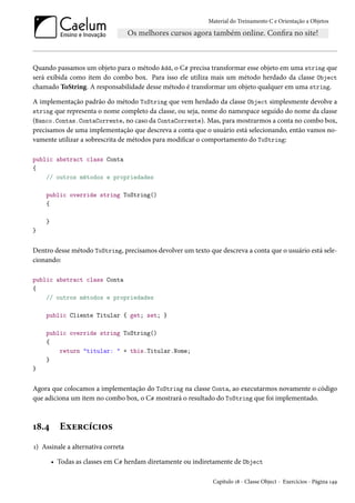Material do Treinamento C e Orientação a Objetos
Quando passamos um objeto para o método Add, o C# precisa transformar esse objeto em uma string que
será exibida como item do combo box. Para isso ele utiliza mais um método herdado da classe Object
chamado ToString. A responsabilidade desse método é transformar um objeto qualquer em uma string.
A implementação padrão do método ToString que vem herdado da classe Object simplesmente devolve a
string que representa o nome completo da classe, ou seja, nome do namespace seguido do nome da classe
(Banco.Contas.ContaCorrente, no caso da ContaCorrente). Mas, para mostrarmos a conta no combo box,
precisamos de uma implementação que descreva a conta que o usuário está selecionando, então vamos no-
vamente utilizar a sobrescrita de métodos para modificar o comportamento do ToString:
public abstract class Conta
{
// outros métodos e propriedades
public override string ToString()
{
}
}
Dentro desse método ToString, precisamos devolver um texto que descreva a conta que o usuário está sele-
cionando:
public abstract class Conta
{
// outros métodos e propriedades
public Cliente Titular { get; set; }
public override string ToString()
{
return "titular: " + this.Titular.Nome;
}
}
Agora que colocamos a implementação do ToString na classe Conta, ao executarmos novamente o código
que adiciona um item no combo box, o C# mostrará o resultado do ToString que foi implementado.
18.4 Exercícios
1) Assinale a alternativa correta
• Todas as classes em C# herdam diretamente ou indiretamente de Object
Capítulo 18 - Classe Object - Exercícios - Página 149
 