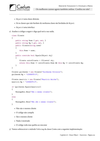 Material do Treinamento C e Orientação a Objetos
• Object é uma classe abstrata
• Só as classes que não herdam de nenhuma classe são herdadas de Object
• Object é uma interface
2) Analise o código a seguir e diga qual será a sua saída.
class Cliente
{
public string Nome { get; set; }
public string Rg { get; set; }
public Cliente(string nome)
{
this.Nome = nome;
}
public override bool Equals(Object obj)
{
Cliente outroCliente = (Cliente) obj;
return this.Nome == outroCliente.Nome && this.Rg == outroCliente.Rg;
}
}
Cliente guilherme = new Cliente("Guilherme Silveira");
guilherme.Rg = "12345678-9";
Cliente mauricio = new Cliente("Mauricio Aniche");
mauricio.Rg = "12345678-9";
if (guilherme.Equals(mauricio))
{
MessageBox.Show("São o mesmo cliente");
}
else
{
MessageBox.Show("Não são o mesmo cliente");
}
• Não são o mesmo cliente
• O código não compila
• São o mesmo cliente
• Nada é mostrado
• O código roda mas quebra ao executar
3) Vamos sobrescrever o método ToString da classe Conta com a seguinte implementação:
Capítulo 18 - Classe Object - Exercícios - Página 150
 