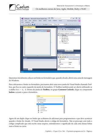 Material do Treinamento C e Orientação a Objetos
Queremos inicialmente colocar um botão no formulário que, quando clicado, abrirá uma caixa de mensagem
do Windows.
Para colocarmos o botão no formulário, precisamos abrir uma nova janela do Visual Studio chamada Tool-
box, que fica no canto esquerdo da janela do formulário. O Toolbox também pode ser aberto utilizando-se
o atalho Ctrl + W, X. Dentro da janela do Toolbox, no grupo Common Controls, clique no componente
button e arraste-o para o formulário.
Agora dê um duplo clique no botão que acabamos de adicionar para programarmos o que deve acontecer
quando o botão for clicado. O Visual Studio abrirá o código do formulário. Não se preocupe com todo o
código complicado que está escrito nesse arquivo, entenderemos o significado de cada uma dessas linhas
mais a frente no curso.
Capítulo 2 - O que é C# e .Net - O primeiro programa em C# - Página 9
 