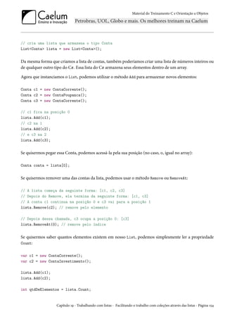 Material do Treinamento C e Orientação a Objetos
// cria uma lista que armazena o tipo Conta
List<Conta> lista = new List<Conta>();
Da mesma forma que criamos a lista de contas, também poderíamos criar uma lista de números inteiros ou
de qualquer outro tipo do C#. Essa lista do C# armazena seus elementos dentro de um array.
Agora que instanciamos o List, podemos utilizar o método Add para armazenar novos elementos:
Conta c1 = new ContaCorrente();
Conta c2 = new ContaPoupanca();
Conta c3 = new ContaCorrente();
// c1 fica na posição 0
lista.Add(c1);
// c2 na 1
lista.Add(c2);
// e c3 na 2
lista.Add(c3);
Se quisermos pegar essa Conta, podemos acessá-la pela sua posição (no caso, 0, igual no array):
Conta conta = lista[0];
Se quisermos remover uma das contas da lista, podemos usar o método Remove ou RemoveAt:
// A lista começa da seguinte forma: [c1, c2, c3]
// Depois do Remove, ela termina da seguinte forma: [c1, c3]
// A conta c1 continua na posição 0 e c3 vai para a posição 1
lista.Remove(c2); // remove pelo elemento
// Depois dessa chamada, c3 ocupa a posição 0: [c3]
lista.RemoveAt(0); // remove pelo índice
Se quisermos saber quantos elementos existem em nosso List, podemos simplesmente ler a propriedade
Count:
var c1 = new ContaCorrente();
var c2 = new ContaInvestimento();
lista.Add(c1);
lista.Add(c2);
int qtdDeElementos = lista.Count;
Capítulo 19 - Trabalhando com listas - Facilitando o trabalho com coleções através das listas - Página 154
 