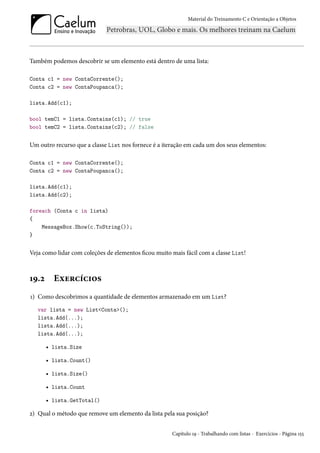 Material do Treinamento C e Orientação a Objetos
Também podemos descobrir se um elemento está dentro de uma lista:
Conta c1 = new ContaCorrente();
Conta c2 = new ContaPoupanca();
lista.Add(c1);
bool temC1 = lista.Contains(c1); // true
bool temC2 = lista.Contains(c2); // false
Um outro recurso que a classe List nos fornece é a iteração em cada um dos seus elementos:
Conta c1 = new ContaCorrente();
Conta c2 = new ContaPoupanca();
lista.Add(c1);
lista.Add(c2);
foreach (Conta c in lista)
{
MessageBox.Show(c.ToString());
}
Veja como lidar com coleções de elementos ficou muito mais fácil com a classe List!
19.2 Exercícios
1) Como descobrimos a quantidade de elementos armazenado em um List?
var lista = new List<Conta>();
lista.Add(...);
lista.Add(...);
lista.Add(...);
• lista.Size
• lista.Count()
• lista.Size()
• lista.Count
• lista.GetTotal()
2) Qual o método que remove um elemento da lista pela sua posição?
Capítulo 19 - Trabalhando com listas - Exercícios - Página 155
 